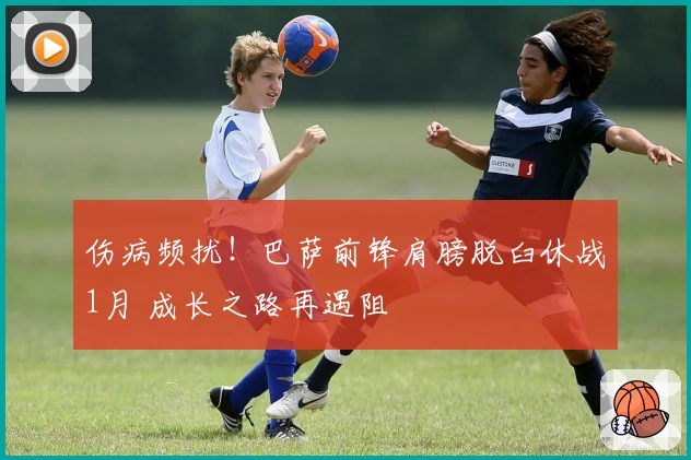 伤病频扰！巴萨前锋肩膀脱臼休战1月 成长之路再遇阻