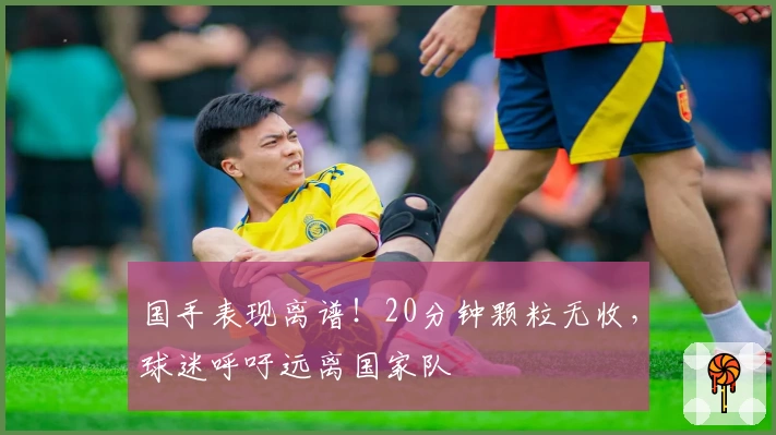国手表现离谱！20分钟颗粒无收，球迷呼吁远离国家队