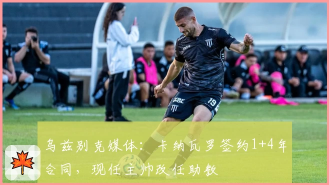 乌兹别克媒体：卡纳瓦罗签约1+4年合同，现任主帅改任助教