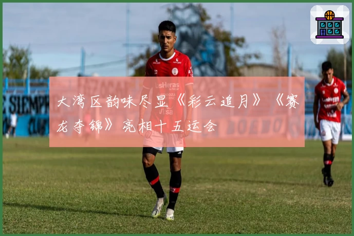 大湾区韵味尽显《彩云追月》《赛龙夺锦》亮相十五运会