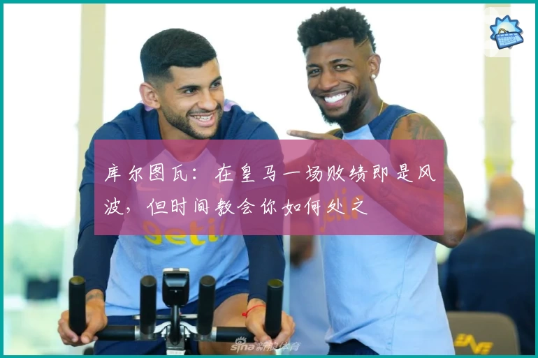 库尔图瓦：在皇马一场败绩即是风波，但时间教会你如何处之