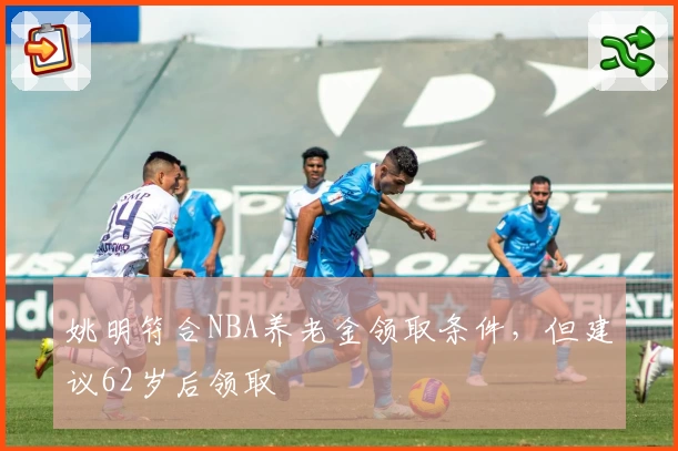姚明符合NBA养老金领取条件，但建议62岁后领取