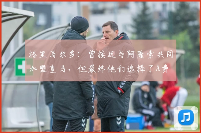 格里马尔多：曾接近与阿隆索共同加盟皇马，但最终他们选择了A费
