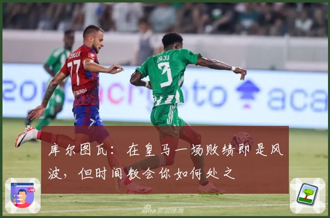 库尔图瓦：在皇马一场败绩即是风波，但时间教会你如何处之