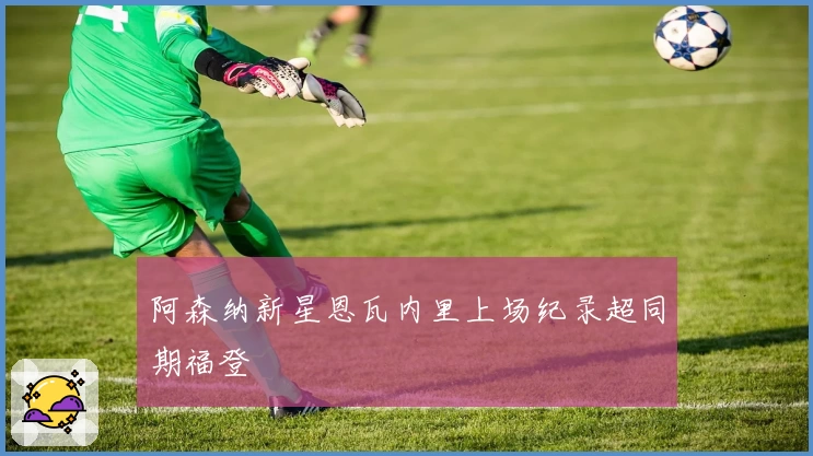 阿森纳新星恩瓦内里上场纪录超同期福登