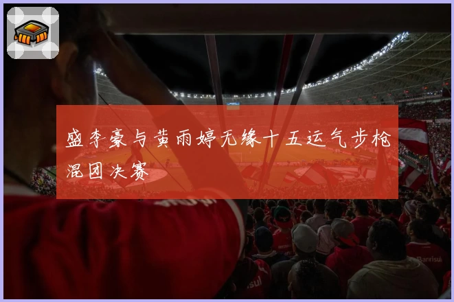 盛李豪与黄雨婷无缘十五运气步枪混团决赛