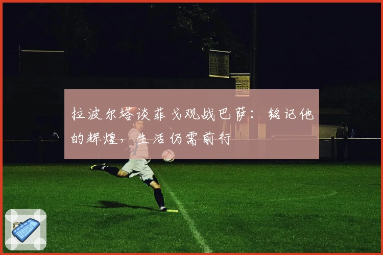 拉波尔塔谈菲戈观战巴萨：铭记他的辉煌，生活仍需前行