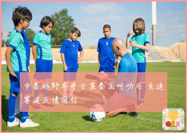 中泰越野车手会集泰国呵叻府 竞速赛道友情同行