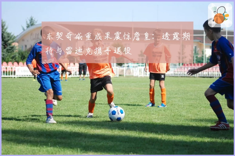 东契奇减重成果震惊詹皇：透露期待与雷迪克携手退役