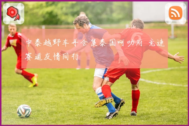 中泰越野车手会集泰国呵叻府 竞速赛道友情同行