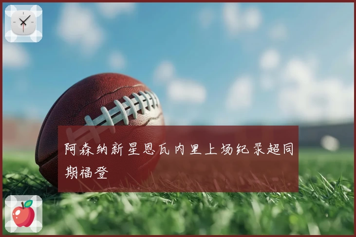 阿森纳新星恩瓦内里上场纪录超同期福登