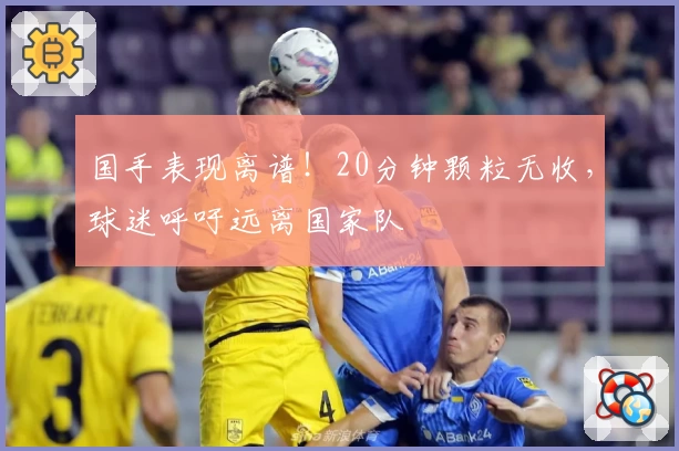 国手表现离谱！20分钟颗粒无收，球迷呼吁远离国家队