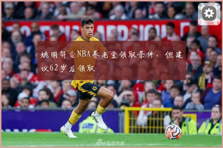 姚明符合NBA养老金领取条件，但建议62岁后领取