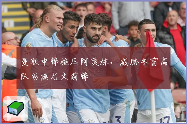 曼联中锋施压阿莫林，威胁冬窗离队或换尤文前锋
