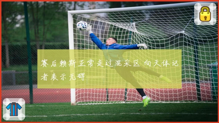 赛后赖斯正常走过混采区 向天体记者表示无碍