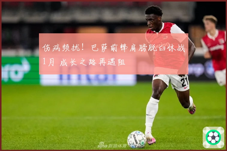 伤病频扰！巴萨前锋肩膀脱臼休战1月 成长之路再遇阻